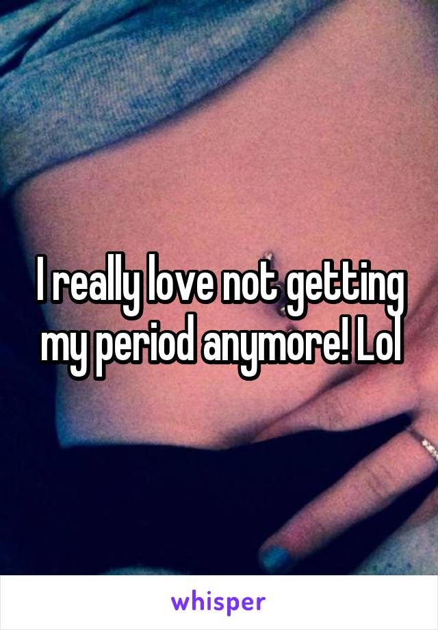 I really love not getting my period anymore! Lol