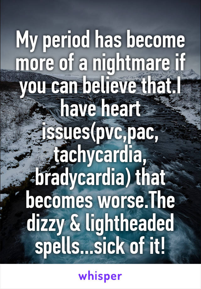 My period has become more of a nightmare if you can believe that.I have heart issues(pvc,pac,
tachycardia,
bradycardia) that becomes worse.The dizzy & lightheaded spells...sick of it!