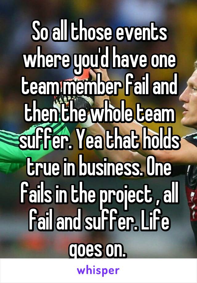 So all those events where you'd have one team member fail and then the whole team suffer. Yea that holds true in business. One fails in the project , all fail and suffer. Life goes on. 