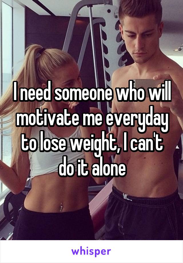 I need someone who will motivate me everyday to lose weight, I can't do it alone