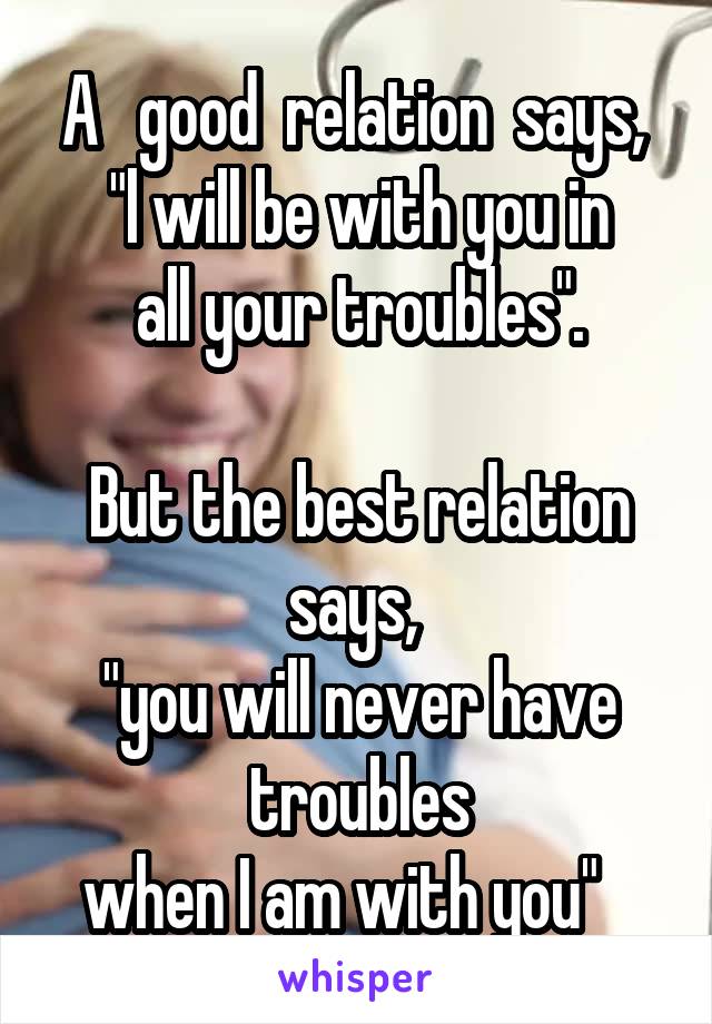 A   good  relation  says, 
"l will be with you in
 all your troubles". 

But the best relation says, 
"you will never have troubles
 when I am with you"    