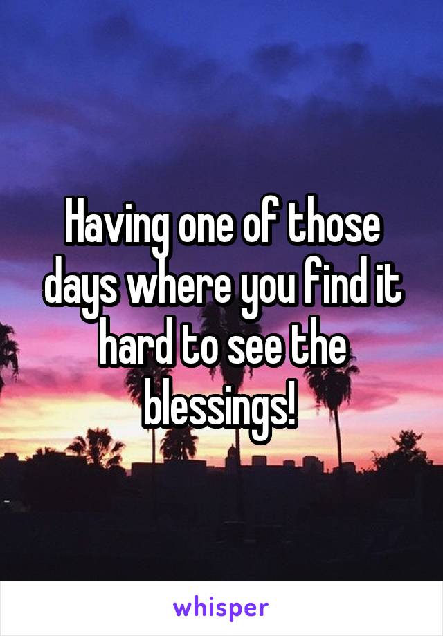 Having one of those days where you find it hard to see the blessings! 