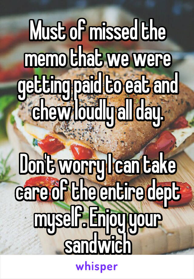 Must of missed the memo that we were getting paid to eat and chew loudly all day.

Don't worry I can take care of the entire dept myself. Enjoy your sandwich