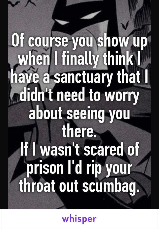 Of course you show up when I finally think I have a sanctuary that I didn't need to worry about seeing you there.
If I wasn't scared of prison I'd rip your throat out scumbag.