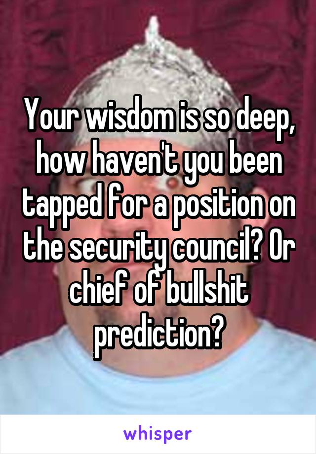 Your wisdom is so deep, how haven't you been tapped for a position on the security council? Or chief of bullshit prediction?