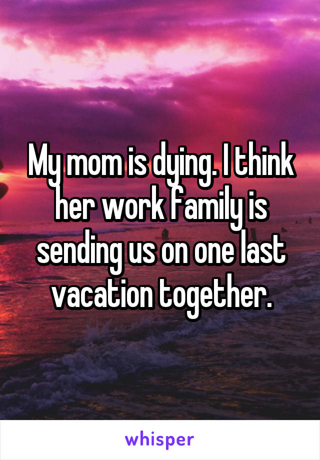 My mom is dying. I think her work family is sending us on one last vacation together.