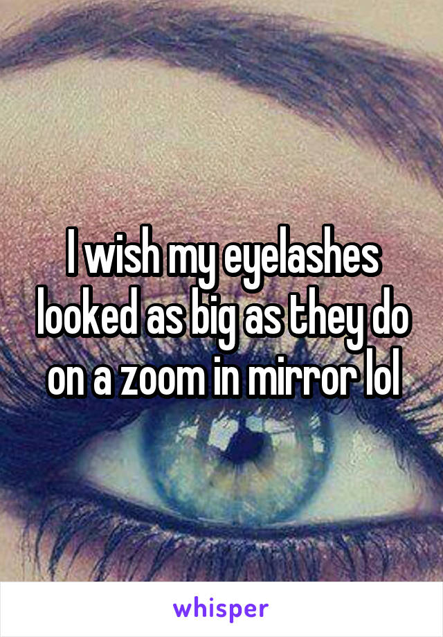 I wish my eyelashes looked as big as they do on a zoom in mirror lol