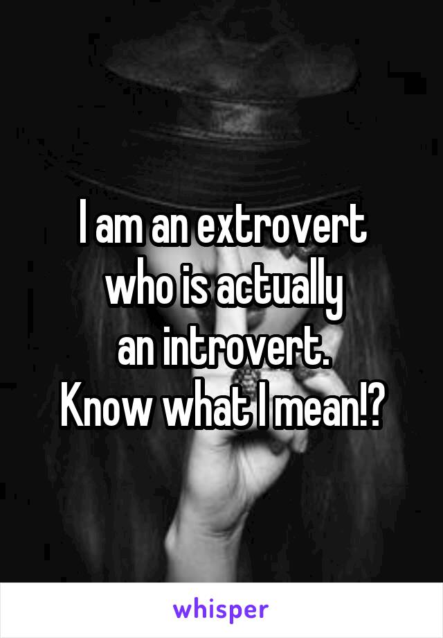 I am an extrovert
who is actually
an introvert.
Know what I mean!?