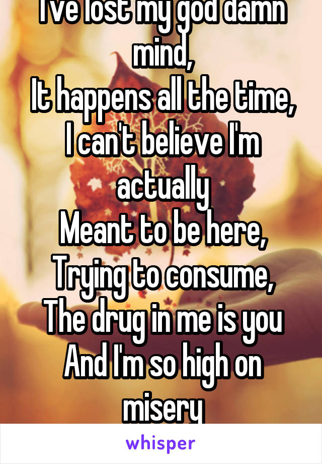 I've lost my god damn mind,
It happens all the time,
I can't believe I'm actually
Meant to be here,
Trying to consume,
The drug in me is you
And I'm so high on misery
Can't you see!