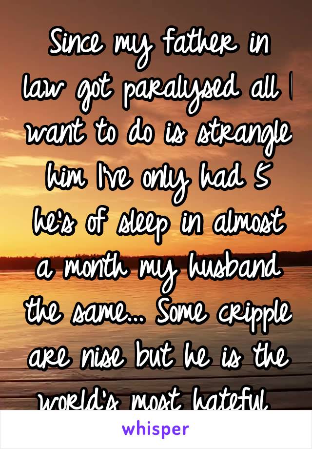 Since my father in law got paralysed all I want to do is strangle him I've only had 5 he's of sleep in almost a month my husband the same... Some cripple are nise but he is the world's most hateful 