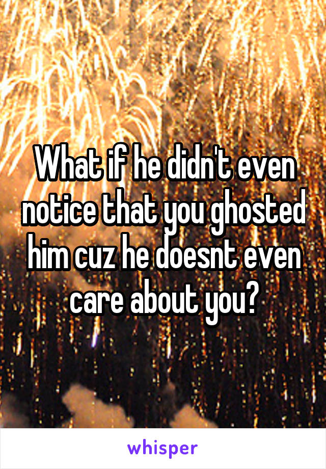 What if he didn't even notice that you ghosted him cuz he doesnt even care about you?