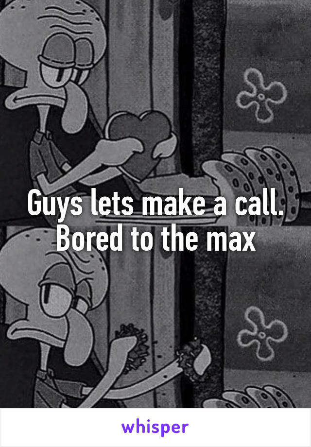 Guys lets make a call. Bored to the max