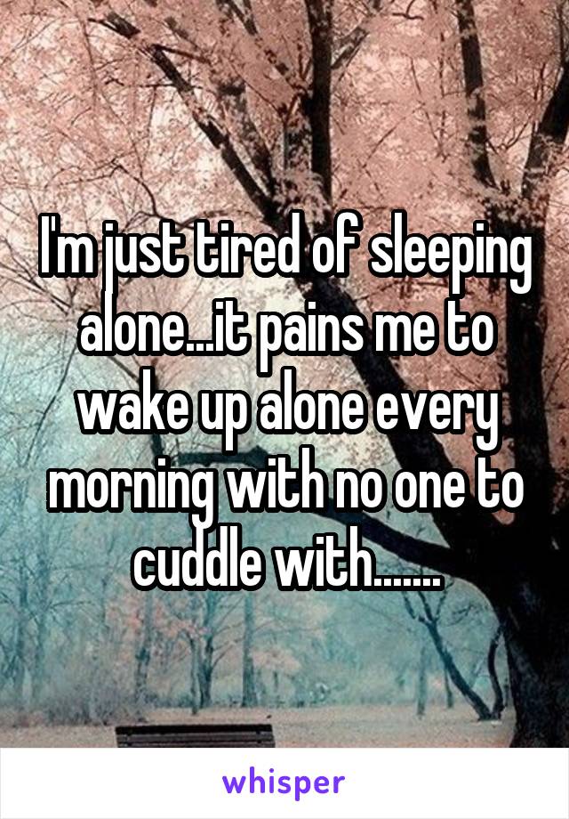 I'm just tired of sleeping alone...it pains me to wake up alone every morning with no one to cuddle with.......