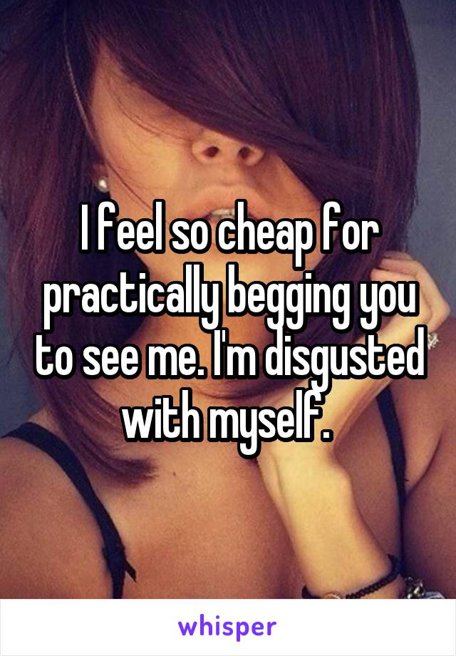 I feel so cheap for practically begging you to see me. I'm disgusted with myself. 