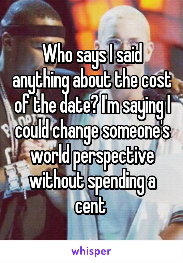 Who says I said anything about the cost of the date? I'm saying I could change someone's world perspective without spending a cent 