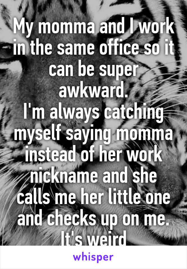 My momma and I work in the same office so it can be super awkward.
I'm always catching myself saying momma instead of her work nickname and she calls me her little one and checks up on me.
It's weird