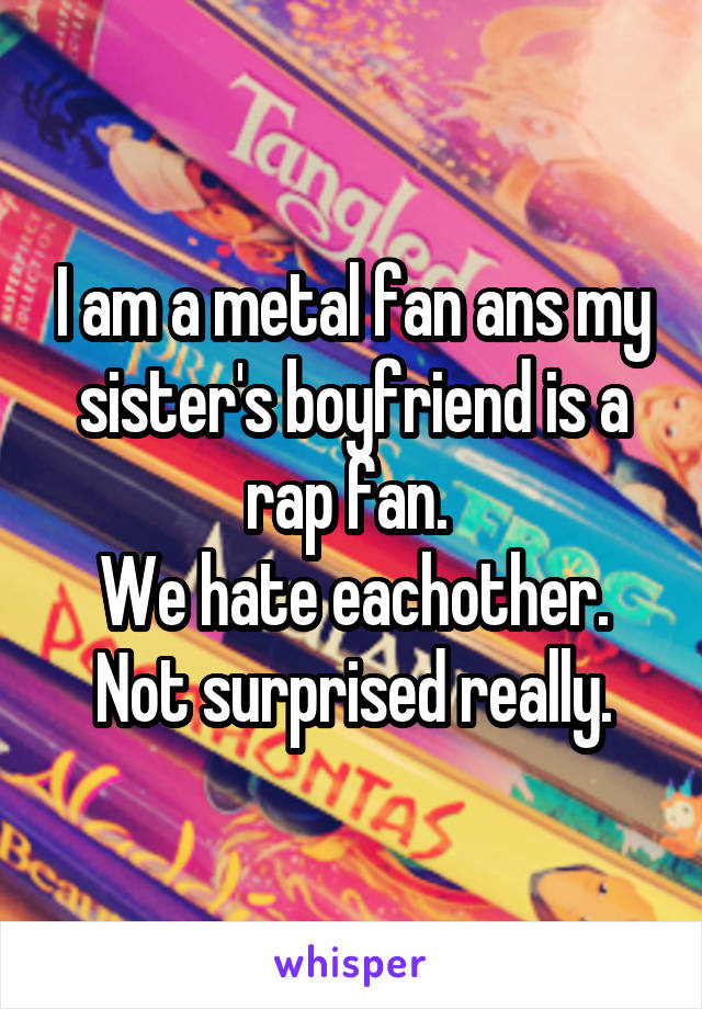 I am a metal fan ans my sister's boyfriend is a rap fan. 
We hate eachother.
Not surprised really.