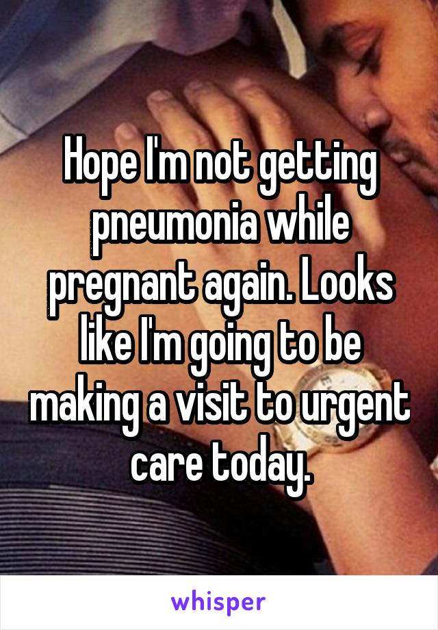 Hope I'm not getting pneumonia while pregnant again. Looks like I'm going to be making a visit to urgent care today.