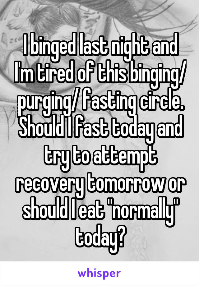 I binged last night and I'm tired of this binging/ purging/ fasting circle.
Should I fast today and try to attempt recovery tomorrow or should I eat "normally" today?