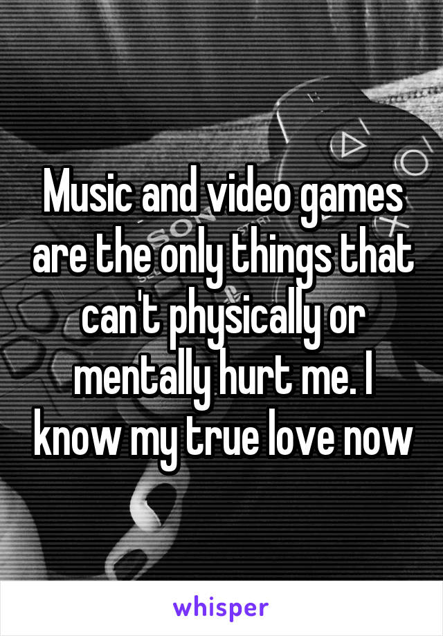 Music and video games are the only things that can't physically or mentally hurt me. I know my true love now