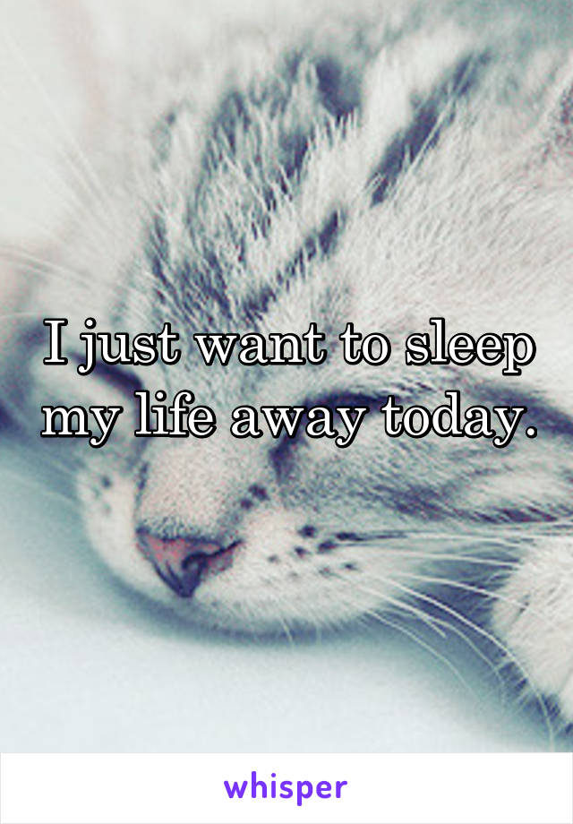 I just want to sleep my life away today. 