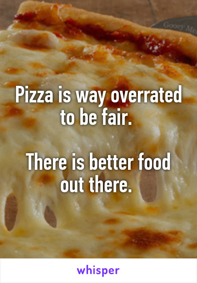 Pizza is way overrated to be fair. 

There is better food out there. 