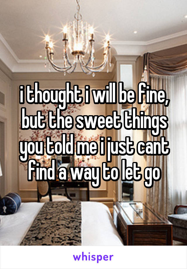 i thought i will be fine, but the sweet things you told me i just cant find a way to let go