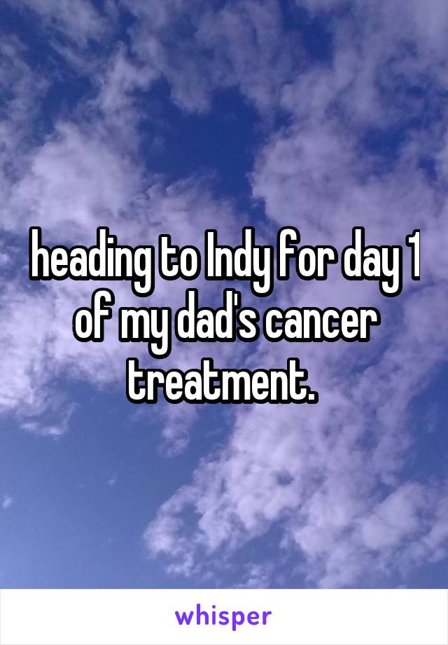 heading to Indy for day 1 of my dad's cancer treatment. 