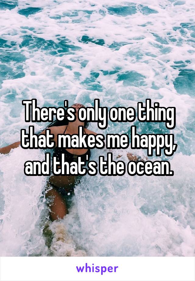 There's only one thing that makes me happy, and that's the ocean.