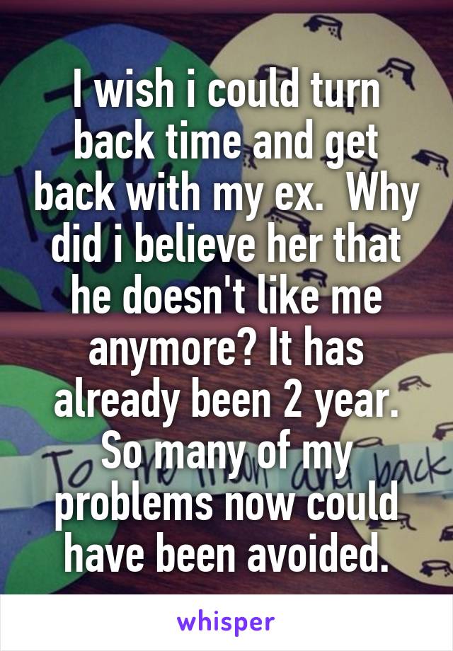 I wish i could turn back time and get back with my ex.  Why did i believe her that he doesn't like me anymore? It has already been 2 year. So many of my problems now could have been avoided.