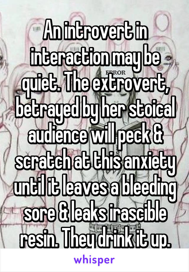 An introvert in interaction may be quiet. The extrovert, betrayed by her stoical audience will peck & scratch at this anxiety until it leaves a bleeding sore & leaks irascible resin. They drink it up.