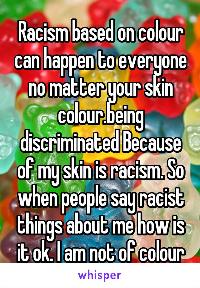 Racism based on colour can happen to everyone no matter your skin colour.being discriminated Because of my skin is racism. So when people say racist things about me how is it ok. I am not of colour