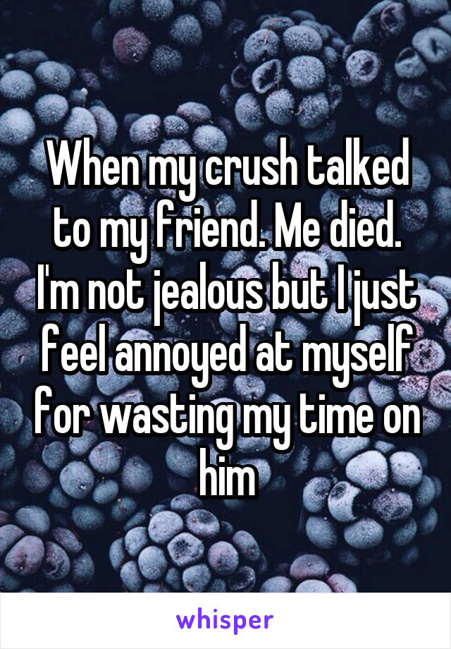 When my crush talked to my friend. Me died. I'm not jealous but I just feel annoyed at myself for wasting my time on him