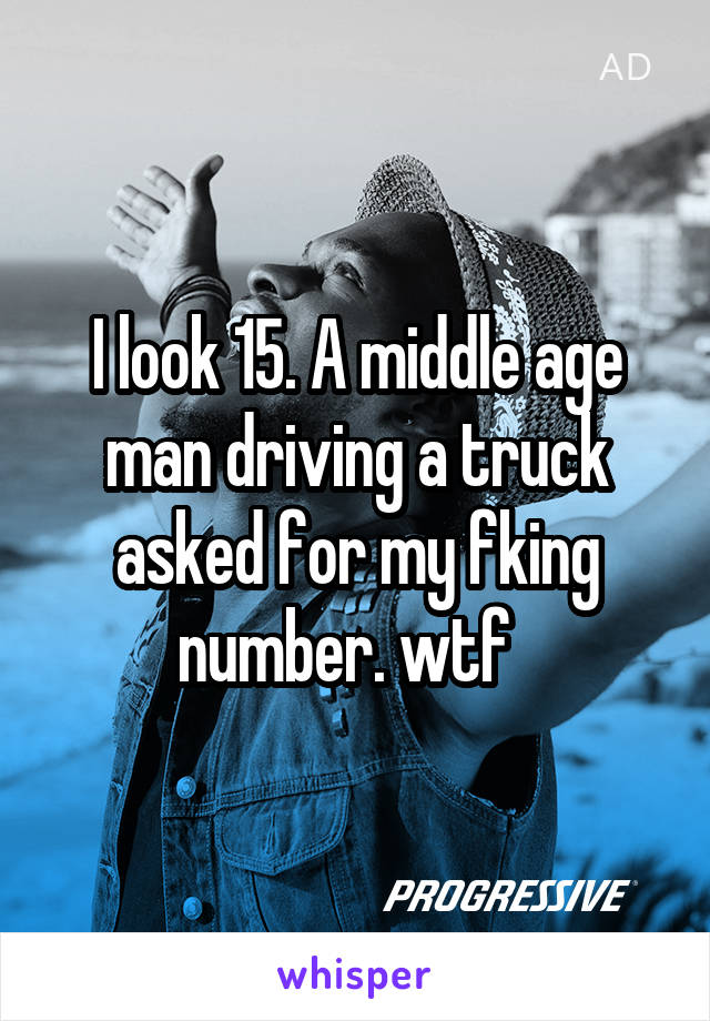 I look 15. A middle age man driving a truck asked for my fking number. wtf  