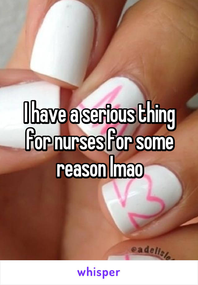 I have a serious thing for nurses for some reason lmao