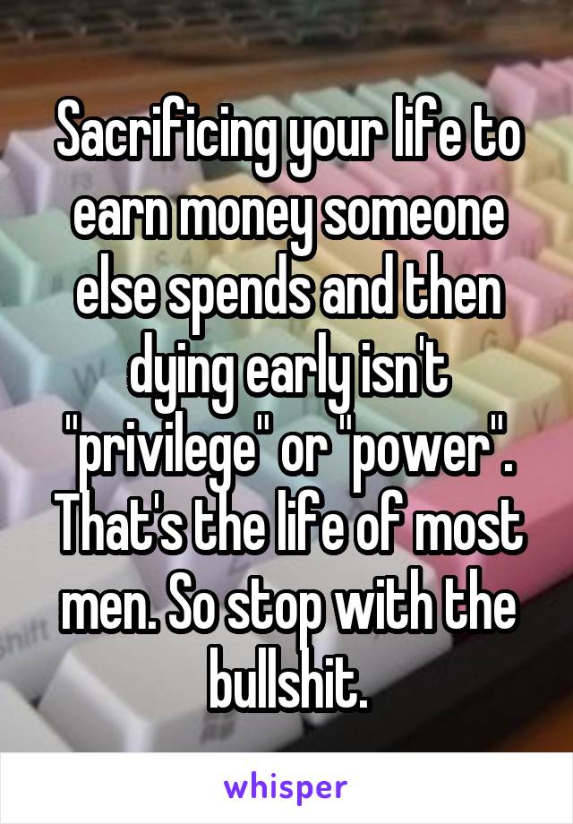 Sacrificing your life to earn money someone else spends and then dying early isn't "privilege" or "power". That's the life of most men. So stop with the bullshit.