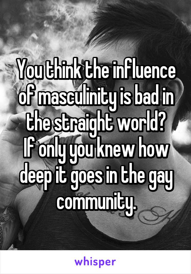 You think the influence of masculinity is bad in the straight world?
If only you knew how deep it goes in the gay community.