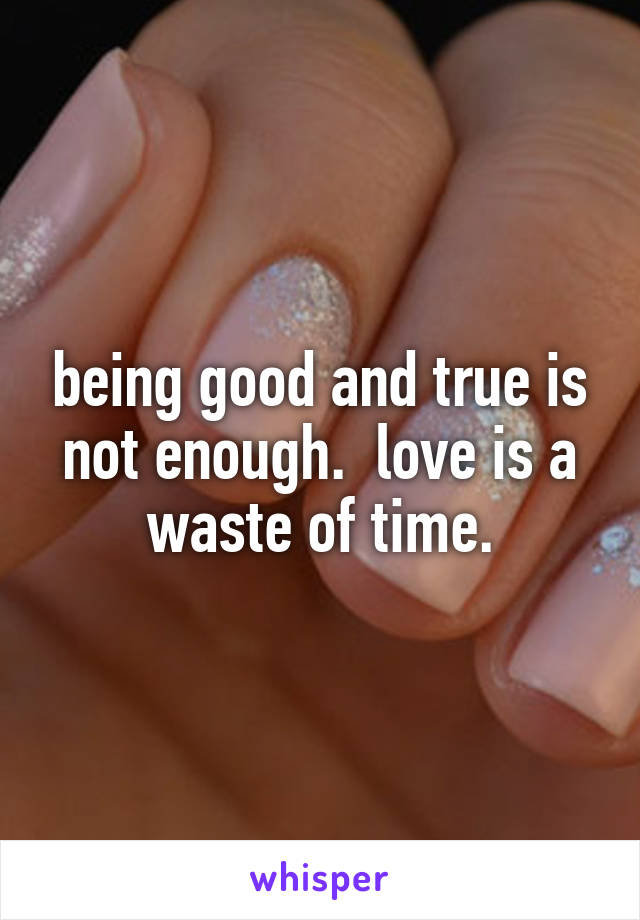 being good and true is not enough.  love is a waste of time.