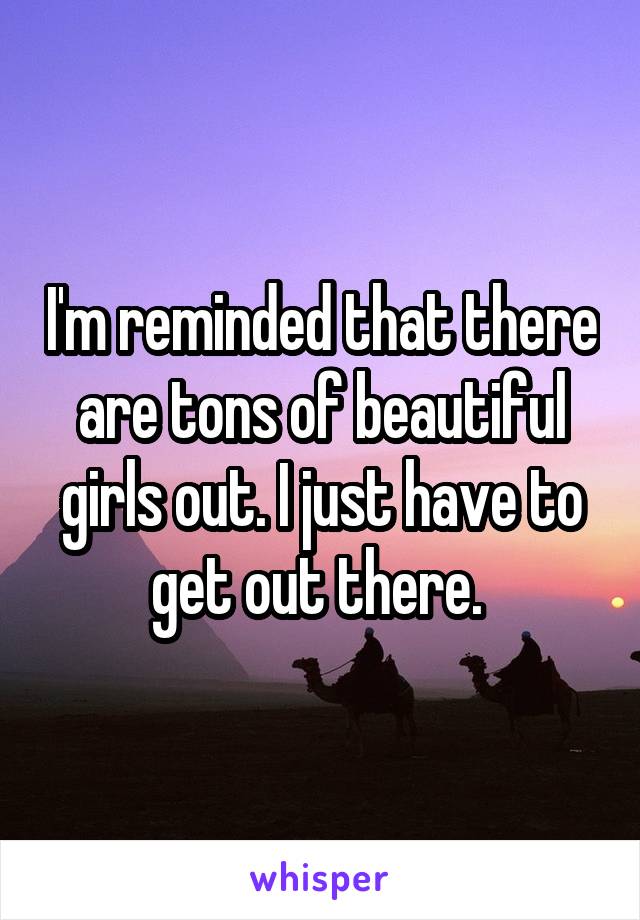 I'm reminded that there are tons of beautiful girls out. I just have to get out there. 