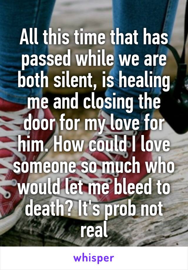 All this time that has passed while we are both silent, is healing me and closing the door for my love for him. How could I love someone so much who would let me bleed to death? It's prob not real