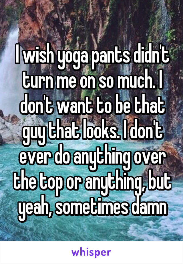 I wish yoga pants didn't turn me on so much. I don't want to be that guy that looks. I don't ever do anything over the top or anything, but yeah, sometimes damn