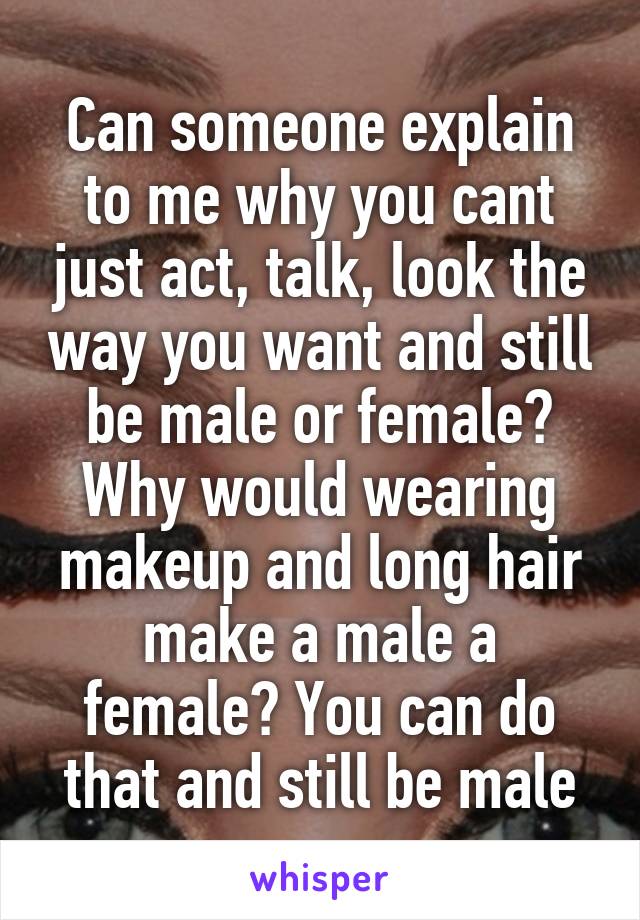 Can someone explain to me why you cant just act, talk, look the way you want and still be male or female? Why would wearing makeup and long hair make a male a female? You can do that and still be male