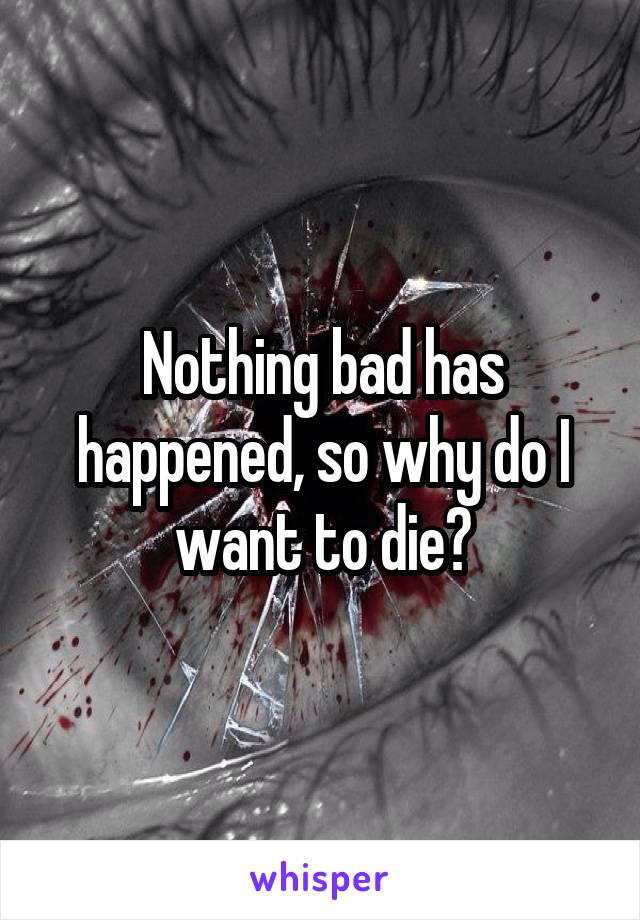 Nothing bad has happened, so why do I want to die?