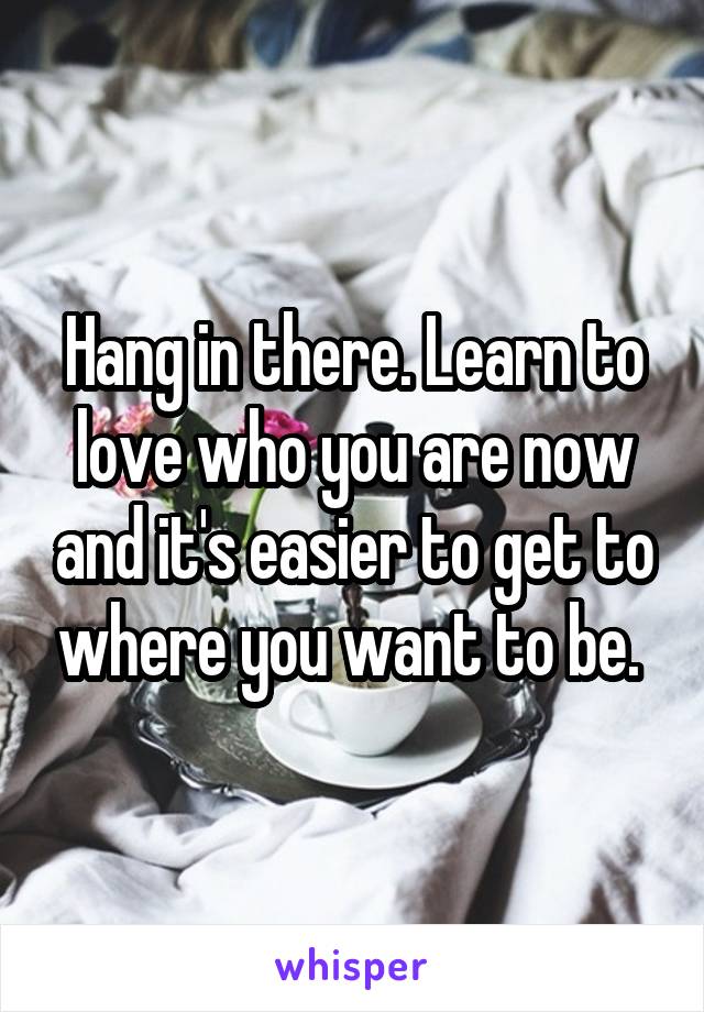 Hang in there. Learn to love who you are now and it's easier to get to where you want to be. 