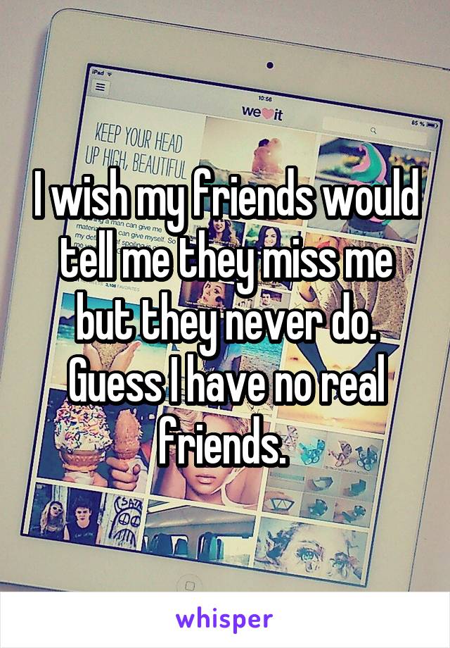 I wish my friends would tell me they miss me but they never do. Guess I have no real friends. 