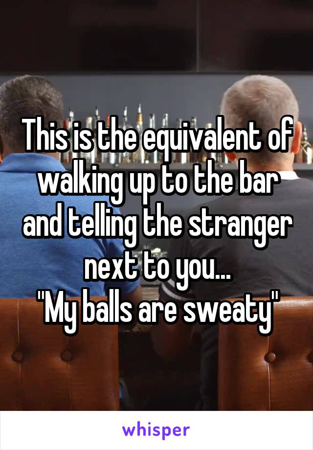 This is the equivalent of walking up to the bar and telling the stranger next to you...
"My balls are sweaty"