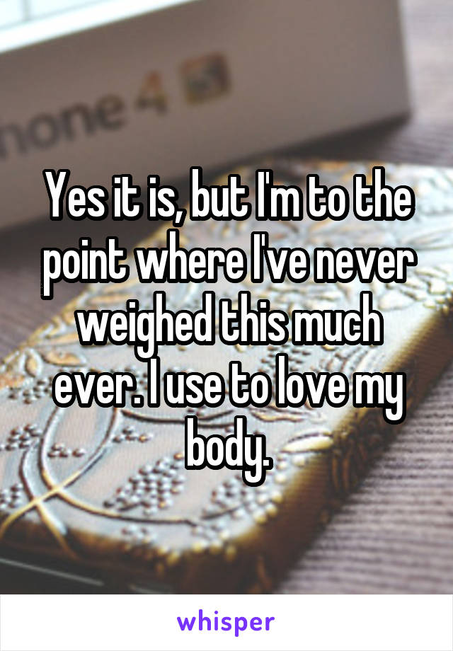 Yes it is, but I'm to the point where I've never weighed this much ever. I use to love my body.