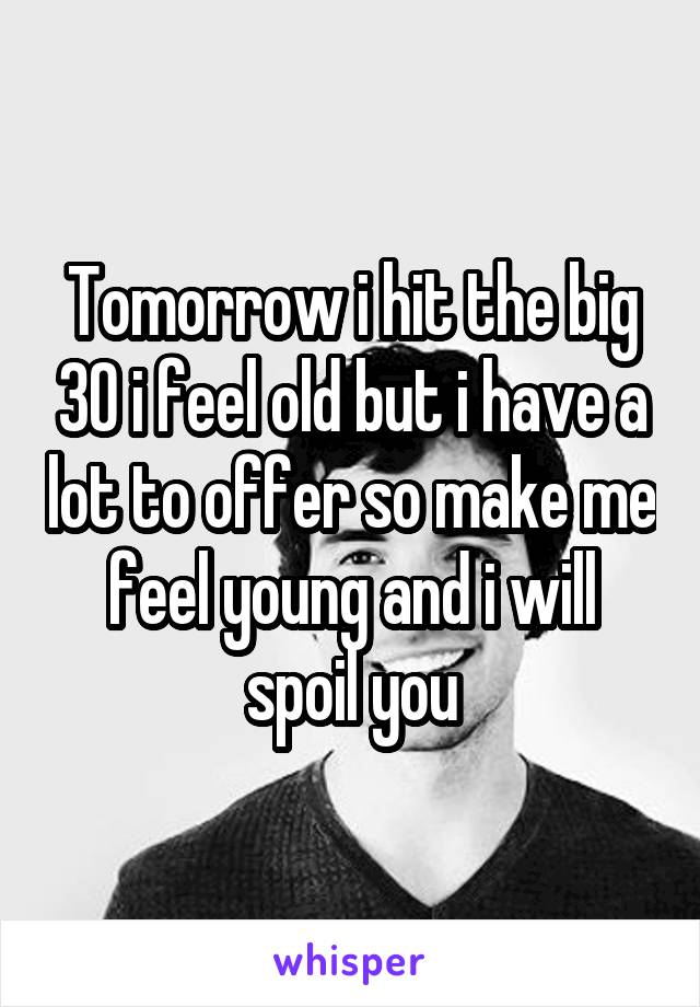 Tomorrow i hit the big 30 i feel old but i have a lot to offer so make me feel young and i will spoil you