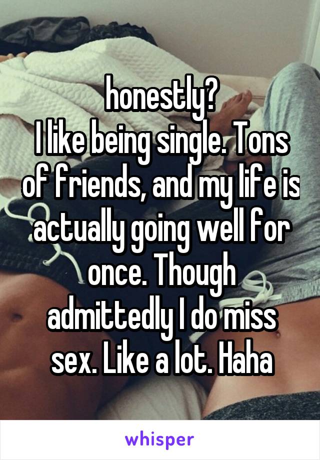 honestly?
I like being single. Tons of friends, and my life is actually going well for once. Though admittedly I do miss sex. Like a lot. Haha