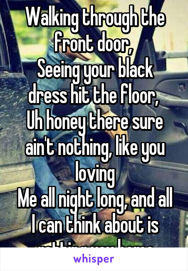  Walking through the front door, 
Seeing your black dress hit the floor, 
Uh honey there sure ain't nothing, like you loving
Me all night long, and all I can think about is getting you home